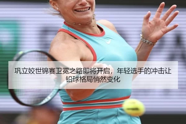 巩立姣世锦赛卫冕之路即将开启，年轻选手的冲击让铅球格局悄然变化