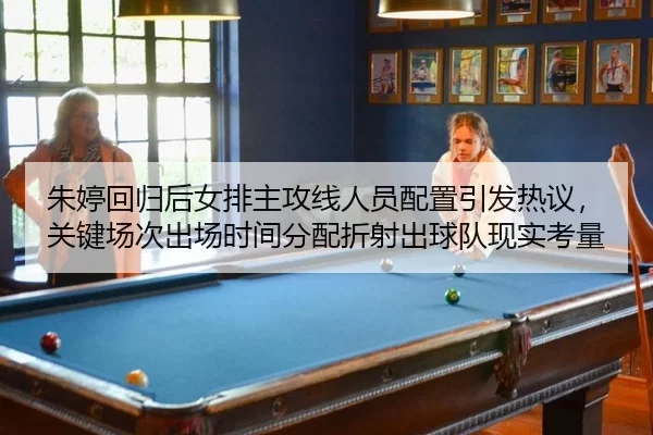 朱婷回归后女排主攻线人员配置引发热议，关键场次出场时间分配折射出球队现实考量